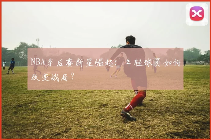 NBA季后赛新星崛起：年轻球员如何改变战局？