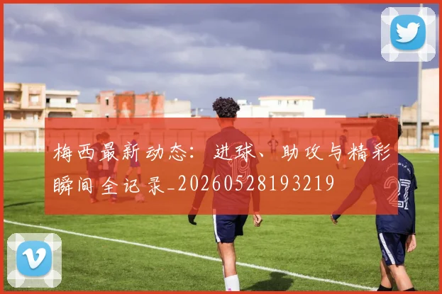 梅西最新动态：进球、助攻与精彩瞬间全记录_20260528193219