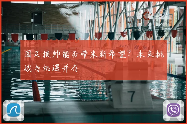 国足换帅能否带来新希望？未来挑战与机遇并存
