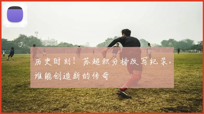 历史时刻！苏超积分榜改写纪录，谁能创造新的传奇