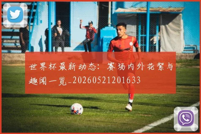 世界杯最新动态：赛场内外花絮与趣闻一览_20260521201633