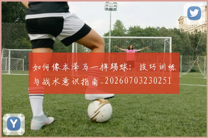 如何像本泽马一样踢球：技巧训练与战术意识指南_20260703230251