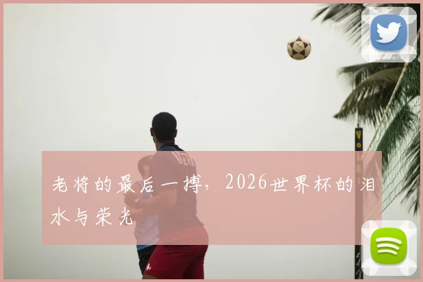 老将的最后一搏，2026世界杯的泪水与荣光