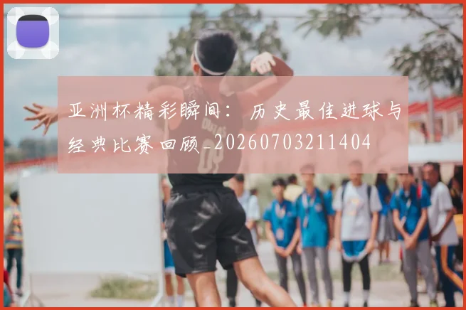 亚洲杯精彩瞬间：历史最佳进球与经典比赛回顾_20260703211404