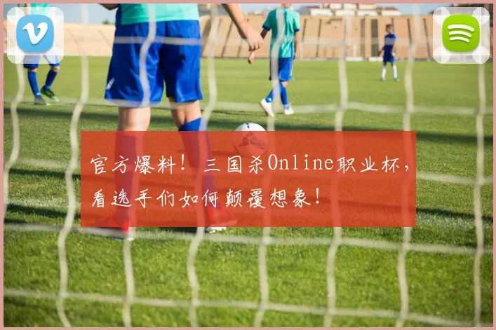 官方爆料！三国杀Online职业杯，看选手们如何颠覆想象！