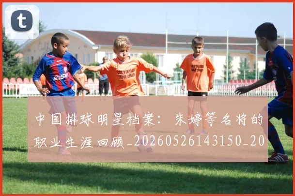 中国排球明星档案：朱婷等名将的职业生涯回顾_20260526143150_20260702202433