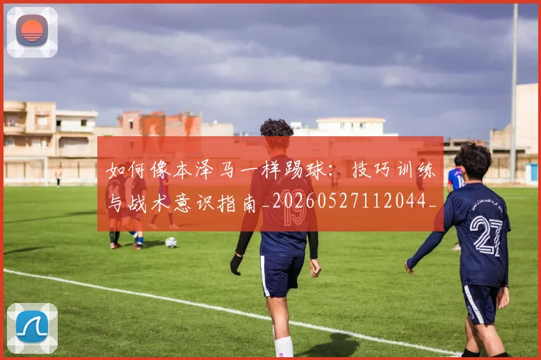 如何像本泽马一样踢球：技巧训练与战术意识指南_20260527112044_20260703230252