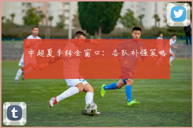 中超夏季转会窗口:各队补强策略