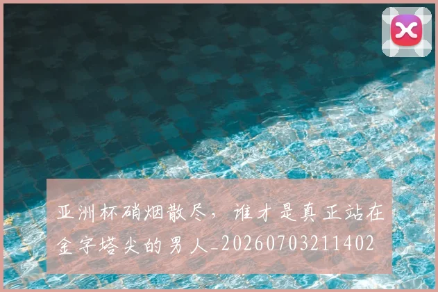 亚洲杯硝烟散尽，谁才是真正站在金字塔尖的男人_20260703211402