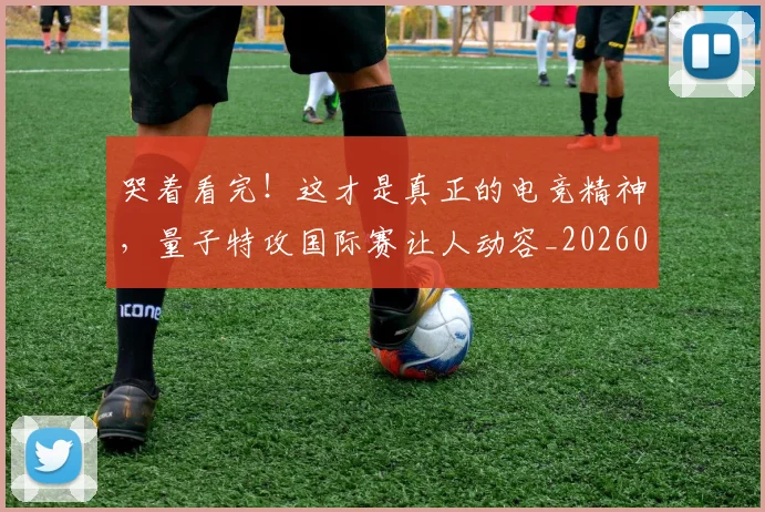 哭着看完！这才是真正的电竞精神，量子特攻国际赛让人动容_20260703222521