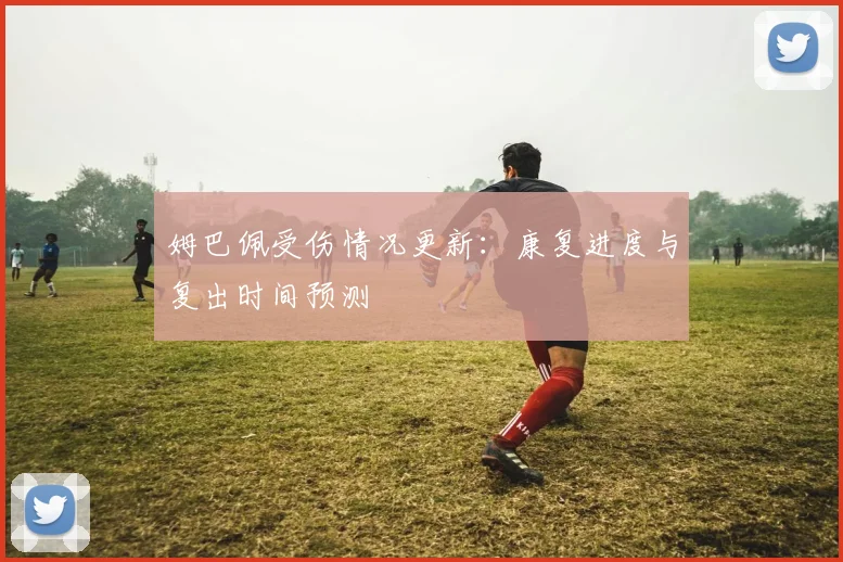 姆巴佩受伤情况更新：康复进度与复出时间预测